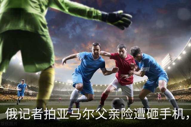 俄记者拍亚马尔父亲险遭砸手机，阿尔沙文：我去合影也得挨揍