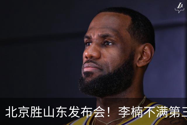 北京胜山东发布会！李楠不满第三节篮板，亲承更多考虑五小阵容！