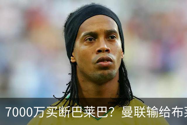 7000万买断巴莱巴？曼联输给布莱顿的冷静与高效